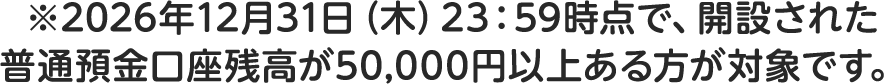 ※2026年12月31日（木）23：59時点で、開設された普通預金口座残高が50,000円以上ある方が対象です。