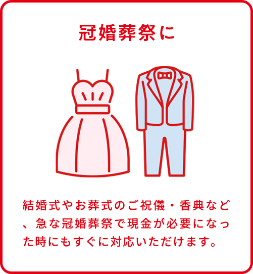 冠婚葬祭に。結婚式やお葬式のご祝儀・香典など、急な冠婚葬祭で現金が必要になった時にもすぐに対応いただけます。