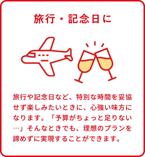 旅行・記念日に。旅行や記念日など、特別な時間を妥協せず楽しみたいときに、心強い味方になります。「予算がちょっと足りない…」そんなときでも、理想のプランを諦めずに実現することができます。