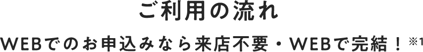 ご利用の流れ WEBでのお申込みなら来店不要・WEBで完結！※1