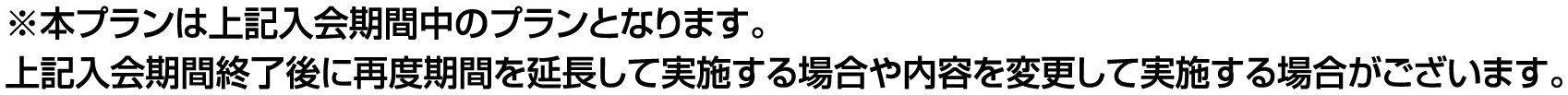 ※本プランは上記入会期間中のプランとなります。
          上記入会期間終了後に再度期間を延長して実施する場合や、内容を変更して実施する場合がございます。