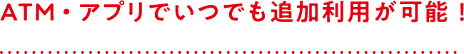 ATMでいつでも追加利用が可能！