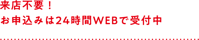 来店不要！お申し込みは24時間WEBで受付中