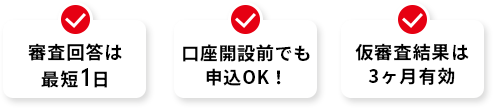 最短1日で回答 口座開設前でも申込OK！ 仮審査結果は3ヶ月有効