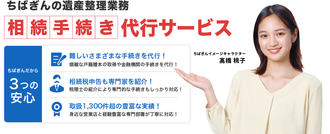 ちばぎんの遺産整理業務 相続手続き代行サービス ちばぎんだから３つの安心 難しいさまざまな手続きを代行！煩雑な戸籍謄本の取得や金融機関の手続きを代行！ 相続税申告も専門家を紹介！税理士の紹介により専門的な手続きもしっかり対応！ 取扱1,300件超の豊富な実績！身近な営業店と経験豊富な専門部署が丁寧に対応！