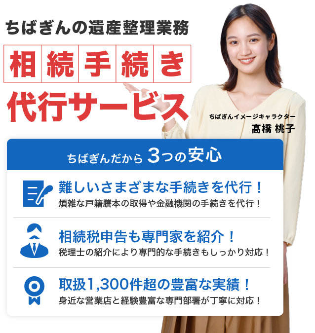 ちばぎんの遺産整理業務 相続手続き代行サービス ちばぎんだから３つの安心 難しいさまざまな手続きを代行！煩雑な戸籍謄本の取得や金融機関の手続きを代行！ 相続税申告も専門家を紹介！税理士の紹介により専門的な手続きもしっかり対応！ 取扱1,300件超の豊富な実績！身近な営業店と経験豊富な専門部署が丁寧に対応！
