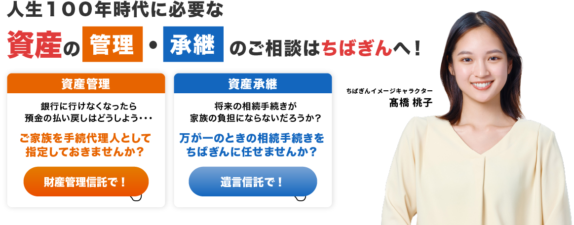 人生１００年時代に必要な 資産の管理・承継のご相談はちばぎんへ！　資産管理　銀行に行けなくなったら預金の払い戻しはどうしよう・・・　ご家族を手続代理人として指定しておきませんか？財産管理信託で！　資産承継　将来の相続手続きが家族の負担にならないだろうか？　万が一のときの相続手続きをちばぎんに任せませんか？　遺言信託で！　ちばぎんイメージキャラクター髙橋桃子
