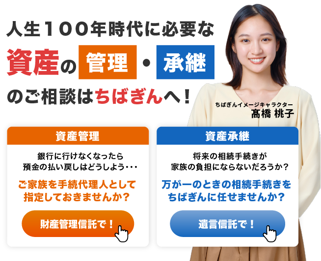 人生１００年時代に必要な 資産の管理・承継のご相談はちばぎんへ！　資産管理　銀行に行けなくなったら預金の払い戻しはどうしよう・・・　ご家族を手続代理人として指定しておきませんか？財産管理信託で！　資産承継　将来の相続手続きが家族の負担にならないだろうか？　万が一のときの相続手続きをちばぎんに任せませんか？　遺言信託で！　ちばぎんイメージキャラクター髙橋桃子