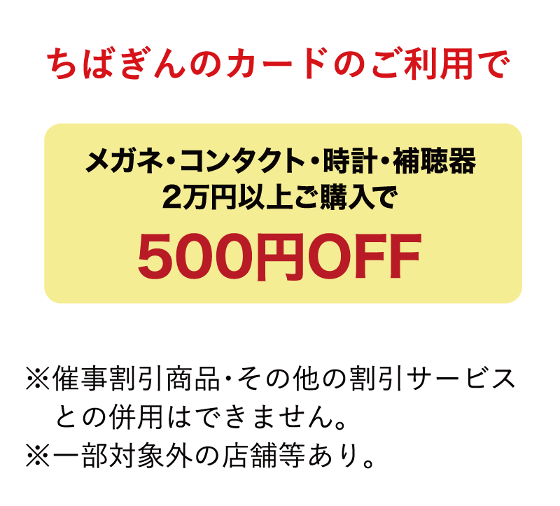 ちばぎんカードのご利用でガネ・コンタクト・時計・補聴器2万円以上ご購入で500円OFF※催事割引商品・その他の割引サービスとの併用はできません。※一部対象外の店舗等あり。