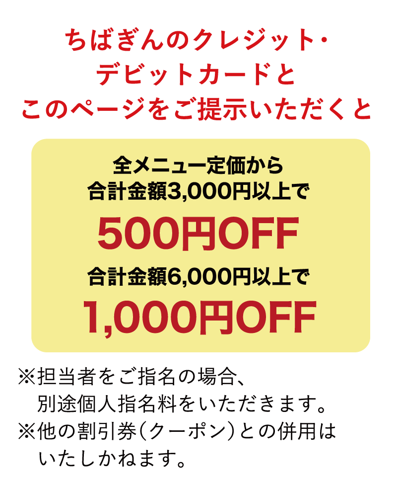 ちばぎんのクレジット・デビットカードとこのページをご提示いただくと全メニュー定価から合計金額3,000円以上で500円OFF、合計金額6,000円以上で1,000円OFF ※担当者をご指名の場合、別途個人指名料をいただきます。※他の割引券（クーポン）との併用はいたしかねます。