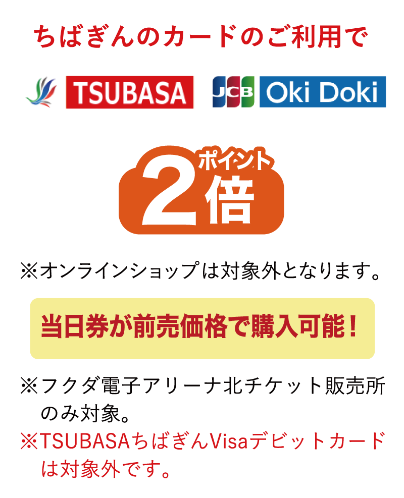ちばぎんのカードのご利用でポイント2倍※オンラインショップは対象外となります。当日券が前売価格で購入可能！※フクダ電子アリーナ北チケット販売所のみ対象。※TSUBASAちばぎんVisaデビットカードは対象外です。