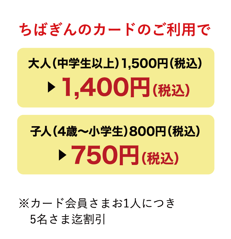 ちばぎんのカードのご利用で大人（中学生以上）1,500円（税込）▶︎1,400円（税込）子人（4歳〜小学生）800円（税込）▶︎750円（税込）※カード会員さまお1人につき5名さま迄割引
