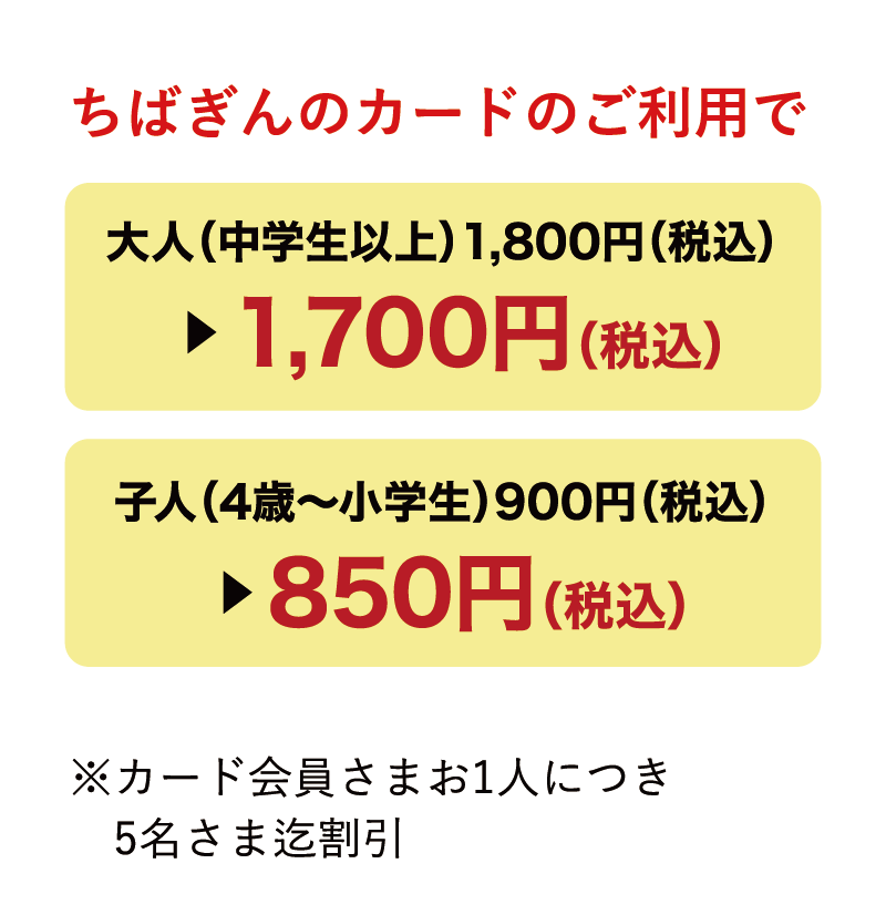 ちばぎんのカードのご利用で大人（中学生以上）1,800円（税込）▶︎1,700円（税込）子人（4歳〜小学生）900円（税込）▶︎850円（税込）※カード会員さまお1人につき5名さま迄割引