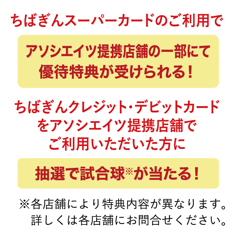 ちばぎんスーパーカードのご利用でアソシエイツ提携店舗の一部にて優待特典が受けられる！ちばぎんクレジット・デビットカードをアソシエイツ提携店舗でご利用いただいた方に抽選で試合球※が当たる！※各店舗により特典内容が異なります。詳しくは各店舗にお問合せください。