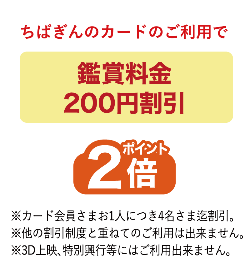 ちばぎんカードのご利用で鑑賞料金200円割引、ポイント2倍※カード会員さまお1人につき4名さま迄割引。※他の割引制度と重ねてのご利用は出来ません。※3D上映、特別興行等にはご利用出来ません。