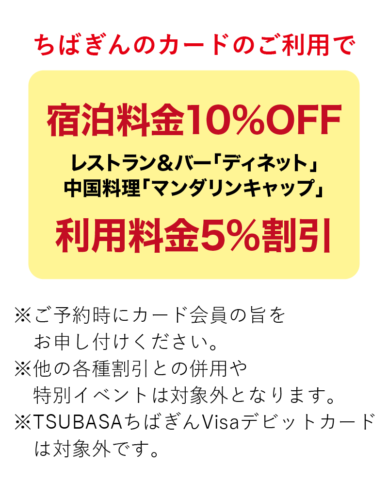 ちばぎんカードのご利用で宿泊料金10%割引 レストラン&バー「ディネット」中国料理「マンダリンキャップ」利用料金5%割引 ※ご予約時にカード会員の旨をお申し付けください。※他の各種割引との併用や特別イベントは対象外となります。※TSUBASAちばぎんVisaデビットカードは対象外です。