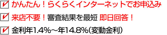 かんたん！らくらくインターネットでお申込み 来店不要！審査結果を最短即日回答！ 金利年1.7％～年14.8％（変動金利）