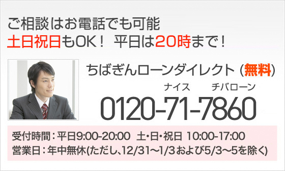 ご相談はお電話でも可能 土日祝日もOK！平日は20時まで！ ちばぎんローンダイレクト（無料） 0120-71-7860 受付時間:平日9:00-20:00 土・日・祝日 10:00-17:00 営業日:年中無休（ただし、12／31～1／3および5／3～5を除く）