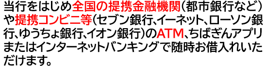 当行をはじめ全国の提携金融機関（都市銀行など）や提携コンビニ等（セブン銀行、イーネット、ローソン銀行、ゆうちょ銀行、イオン銀行）のATMまたはインターネットバンキングで随時お借入れいただけます。 