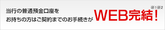 当行の普通預金口座をお持ちの方はご契約までのお手続きがWEB完結！※1※2