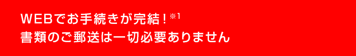 WEBでお手続きが完結！※書類のご郵送は一切必要ありません