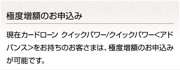 極度増額のお申込み 現在カードローン クイックパワー/クイックパワー<アドバンス>をお持ちのお客さまは、極度増額のお申込みが可能です。