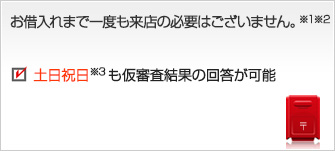 お借入れまで一度も来店の必要はございません。※1※2　仮審査結果は最短即日回答が可能　土日祝日※3も仮審査結果の回答が可能　所得証明書のご提出が不要※4