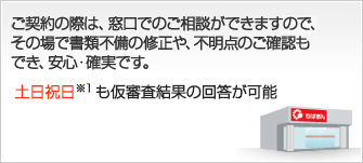 お申込み（ご契約）の際は、窓口でのご相談ができますので、その場で書類不備の修正や、不明点のご確認もでき、安心・確実です。　お借入までは約2週間 仮審査結果の回答は約2営業日