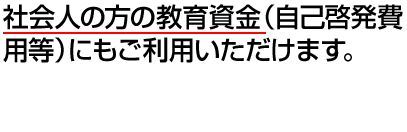 社会人の方の教育資金（自己啓発費用等）にもご利用いただけます。 お手続きはかんたん、約2週間でお借入れ可能※