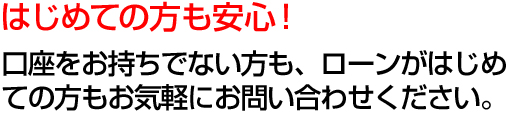 初めての方も安心！口座をお持ちでない方も、ローンがはじめての方もお気軽お問合せください。