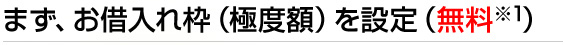 まず、お借入れ枠（極度額）を設定（無料※1）