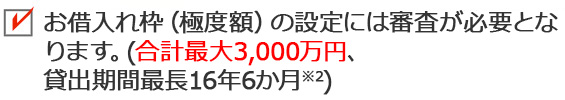 お借入れ枠（極度額）の設定には審査が必要となります。（最大1,000万円※2、貸出期間最長16年6か月※3）