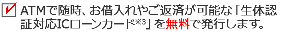 ATMで随時、お借入れやご返済が可能な「生体認証対応ICローンカード※4」を無料で発行します。