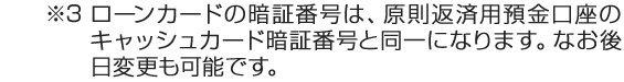 ※4 ローンカードの暗証番号は、原則返済用預金口座のキャッシュカード暗証番号と同一になります。なお後日変更も可能です。