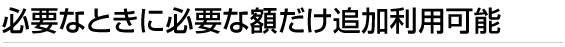 必要なときに必要な額だけ追加利用可能