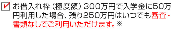 お借入れ枠（極度額）300万円で入学金に50万円利用した場合、残り250万円はいつでも審査・書類なしでご利用いただけます。※