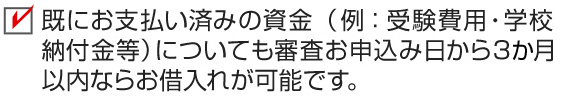 既にお支払い済みの資金（例：受験費用・学校納付金等）についても審査お申込み日から3か月以内ならお借入れが可能です。