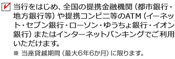 当行をはじめ、全国の提携金融機関（都市銀行・地方銀行等）や提携コンビニ等のATM（イーネット・セブン銀行・ローソン銀行・ゆうちょ銀行・イオン銀行）またはちばぎんアプリインターネットバンキングでご利用いただけます。 ※ 当座貸越期間（最大6年6か月）に限ります。