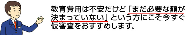 教育費用は不安だけど「まだ必要な額が決まっていない」という方にこそ今すぐ仮審査をおすすめします。