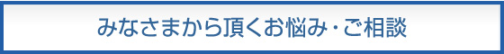 みなさまから頂くお悩み・ご相談