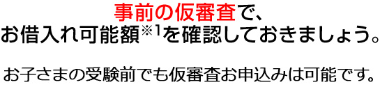 事前の仮審査で、お借入れ可能額※1を確認しておきましょう。お子様の受験前でも仮審査お申込みは可能です。 300万円 ※上記額は入学金100万円　授業料50万円×4年の場合の例