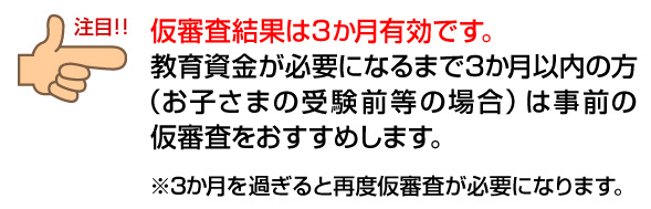 仮審査結果は3か月有効です。教育資金が必要になるまで3か月以内の方（お子さまの受験前等の場合）は事前の仮審査をおすすめします。 ※3か月を過ぎると再度仮審査が必要になります。