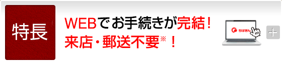 特長　WEBでお手続きが完結！来店・郵送不要※！