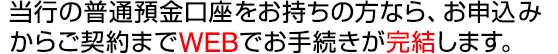 当行の普通預金口座をお持ちの方なら、お申込みからご契約までWEBでお手続きが完結します。