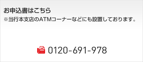 お申込書はこちら ※当行本支店のATMコーナーなどにも設置しております。 0120-691-978