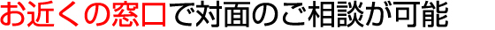 お近くの窓口で対面のご相談が可能