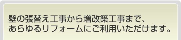 壁の張替え工事から増改築工事まで、あらゆるリフォームにご利用いただけます。