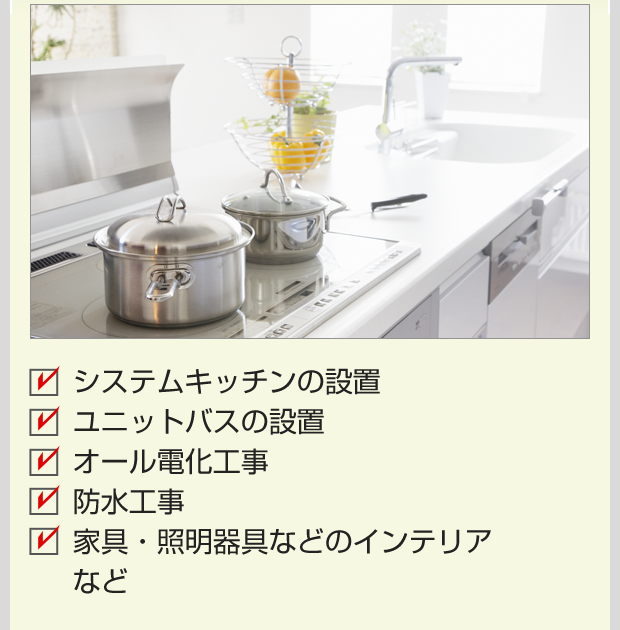システムキッチンの設置 ユニットバスの設置 オール電化工事 防水工事 家具・照明器具などのインテリア など