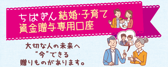 ちばぎん結婚・子育て資金贈与専用口座 大切な人の未来へ“今”できる贈りものがあります。