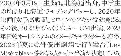 2002年3月19日生まれ。北海道出身。中学生 の頃より北海道でモデルデビューし、2020年   映画『女子高戦記』ヒロインのアキラ役を演じる。その後、2022年びっくりドンキーCM出演、2023年日免オートシステムのイメージキャラクターも務め、2023年夏には俳優座劇場で行う舞台『Les Misérables～惨めなる人々～』へ出演が決定している。